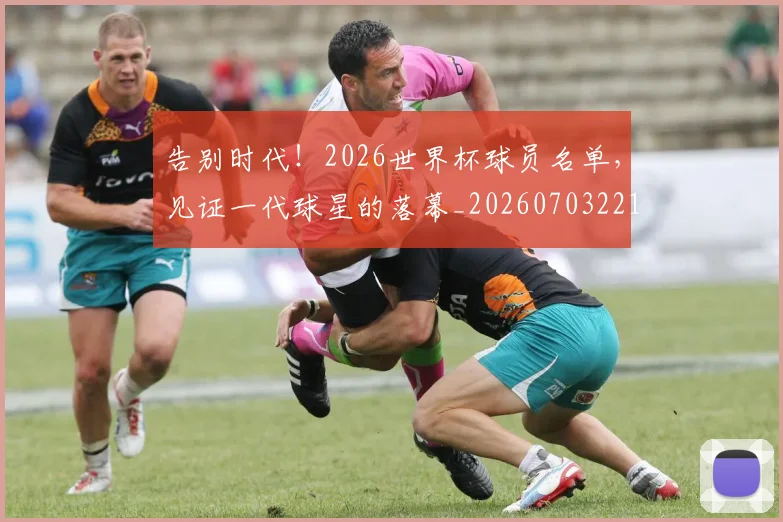 告别时代！2026世界杯球员名单，见证一代球星的落幕_20260703221713_20260718210128