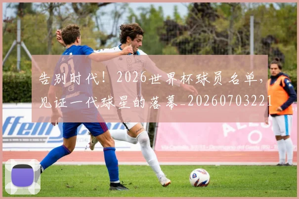 告别时代！2026世界杯球员名单，见证一代球星的落幕_20260703221713_20260718210128