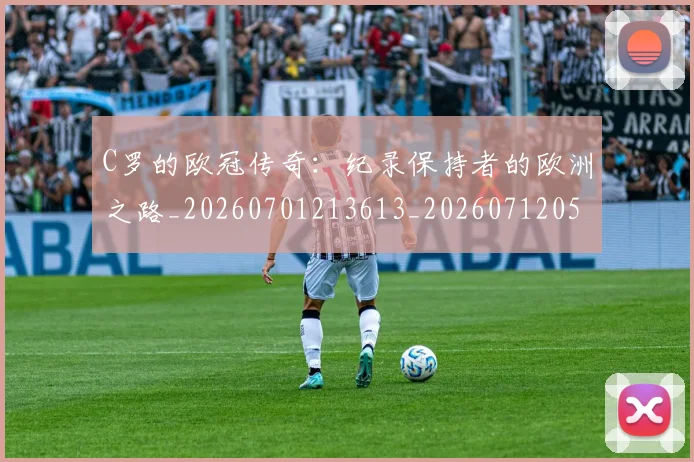C罗的欧冠传奇:纪录保持者的欧洲之路_20260701213613_20260712052402