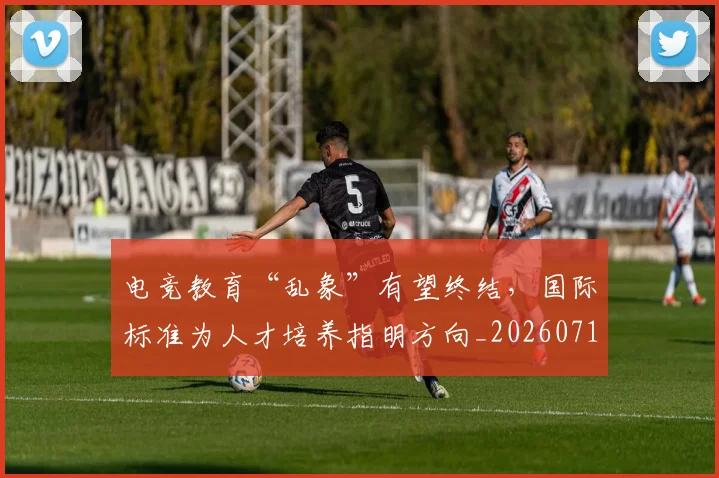 电竞教育“乱象”有望终结,国际标准为人才培养指明方向_20260710003421