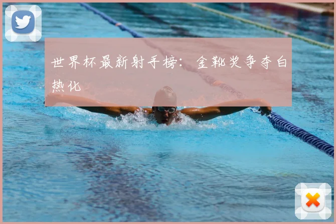 世界杯最新射手榜：金靴奖争夺白热化