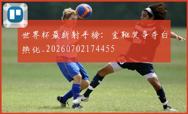 世界杯最新射手榜：金靴奖争夺白热化_20260702174455
