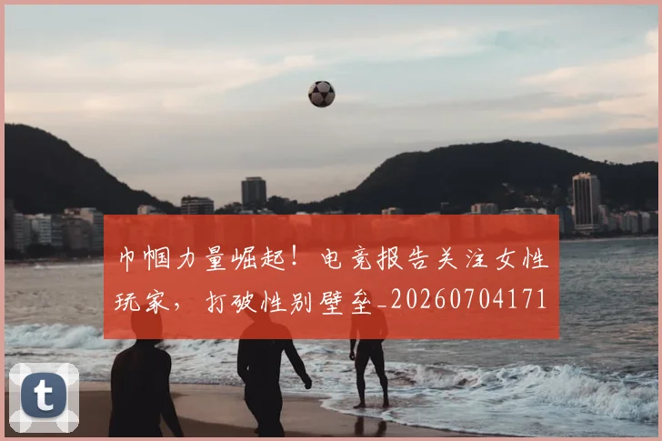 巾帼力量崛起！电竞报告关注女性玩家，打破性别壁垒_20260704171339