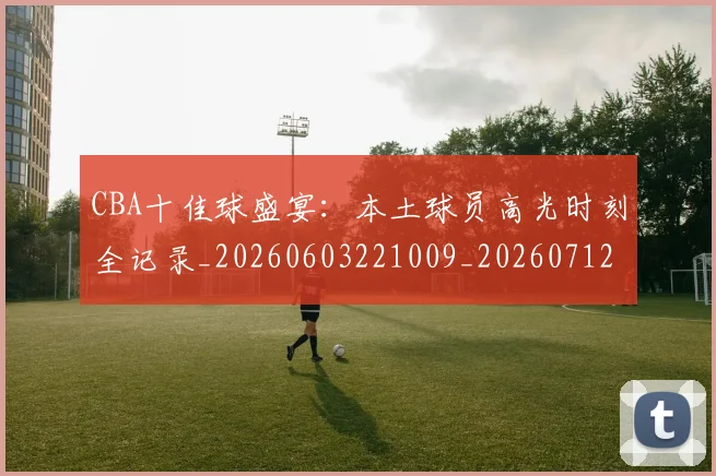 CBA十佳球盛宴：本土球员高光时刻全记录_20260603221009_20260712043825