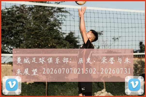 曼城足球俱乐部：历史、荣誉与未来展望_20260707021502_20260731173257