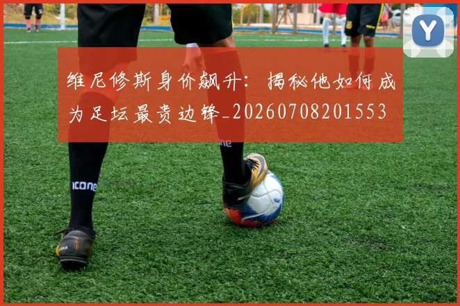 维尼修斯身价飙升：揭秘他如何成为足坛最贵边锋_20260708201553