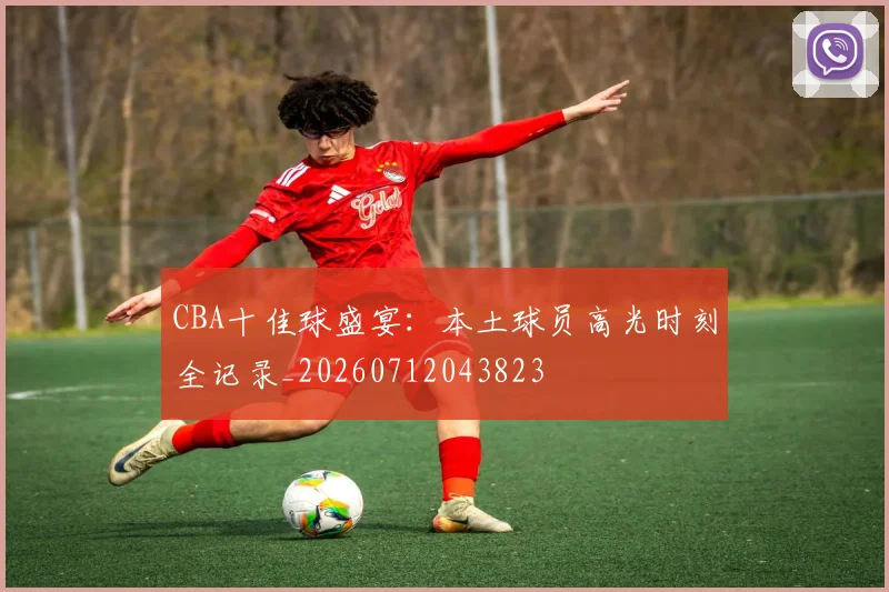 CBA十佳球盛宴：本土球员高光时刻全记录_20260712043823