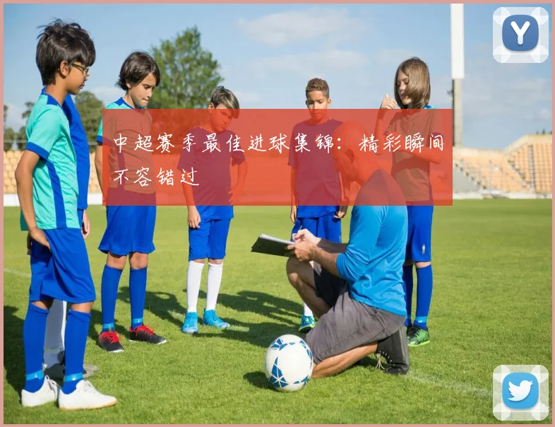 中超赛季最佳进球集锦：精彩瞬间不容错过