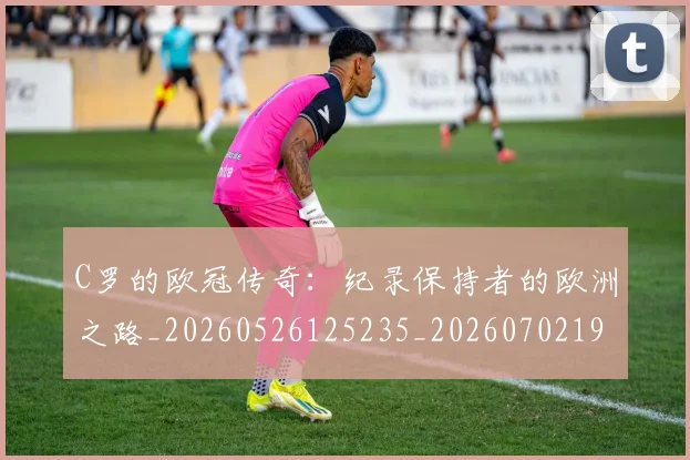 C罗的欧冠传奇:纪录保持者的欧洲之路_20260526125235_20260702194527_20260712052400