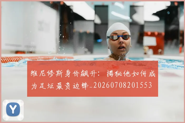 维尼修斯身价飙升:揭秘他如何成为足坛最贵边锋_20260708201553