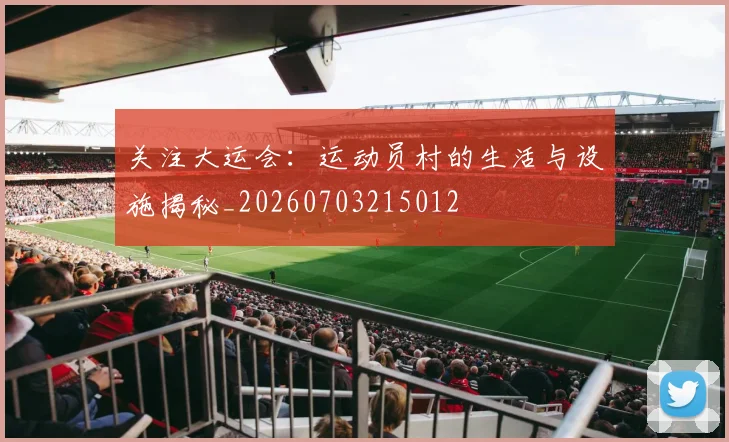 关注大运会:运动员村的生活与设施揭秘_20260703215012