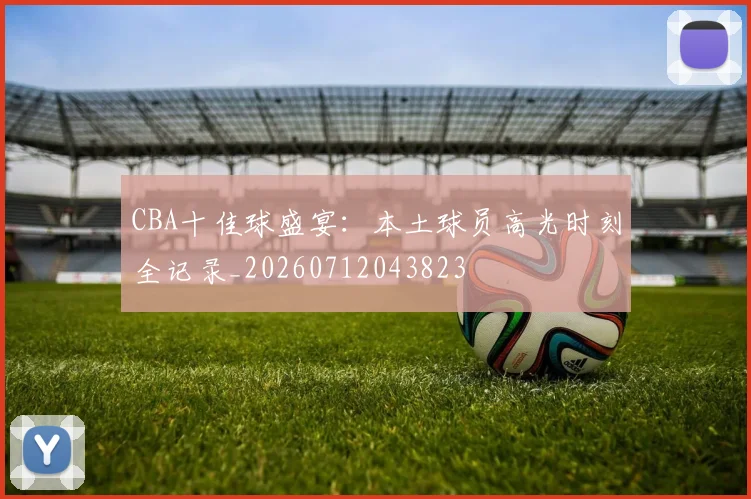CBA十佳球盛宴:本土球员高光时刻全记录_20260712043823