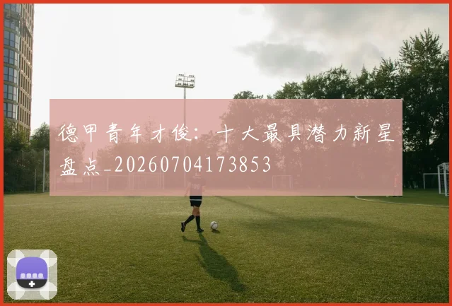 德甲青年才俊：十大最具潜力新星盘点_20260704173853