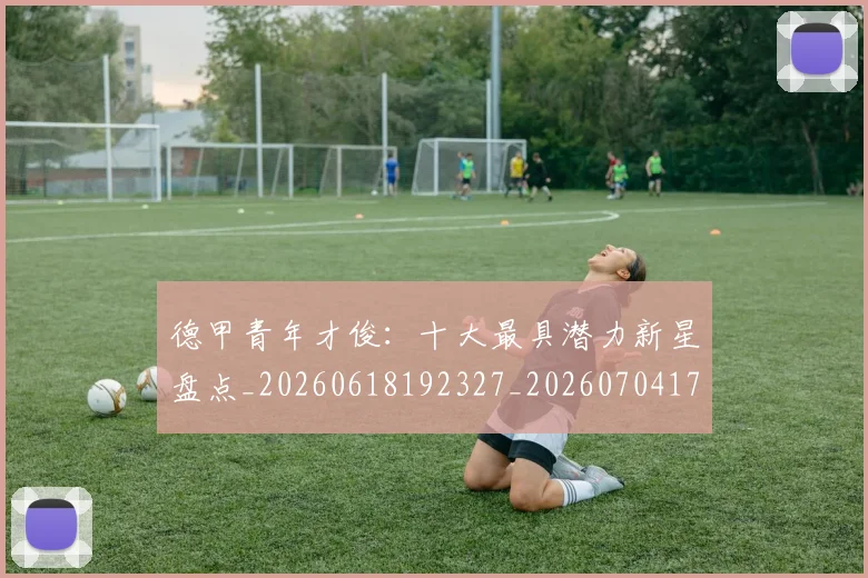 德甲青年才俊：十大最具潜力新星盘点_20260618192327_20260704173857_20260722163003