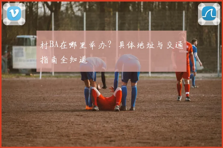 村BA在哪里举办?具体地址与交通指南全知道